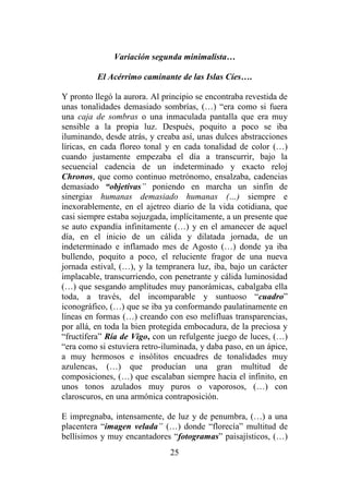 25
Variación segunda minimalista…
El Acérrimo caminante de las Islas Cíes….
Y pronto llegó la aurora. Al principio se encontraba revestida de
unas tonalidades demasiado sombrías, (…) “era como si fuera
una caja de sombras o una inmaculada pantalla que era muy
sensible a la propia luz. Después, poquito a poco se iba
iluminando, desde atrás, y creaba así, unas dulces abstracciones
líricas, en cada floreo tonal y en cada tonalidad de color (…)
cuando justamente empezaba el día a transcurrir, bajo la
secuencial cadencia de un indeterminado y exacto reloj
Chronos, que como continuo metrónomo, ensalzaba, cadencias
demasiado “objetivas” poniendo en marcha un sinfín de
sinergias humanas demasiado humanas (…) siempre e
inexorablemente, en el ajetreo diario de la vida cotidiana, que
casi siempre estaba sojuzgada, implícitamente, a un presente que
se auto expandía infinitamente (…) y en el amanecer de aquel
día, en el inicio de un cálida y dilatada jornada, de un
indeterminado e inflamado mes de Agosto (…) donde ya iba
bullendo, poquito a poco, el reluciente fragor de una nueva
jornada estival, (…), y la tempranera luz, iba, bajo un carácter
implacable, transcurriendo, con penetrante y cálida luminosidad
(…) que sesgando amplitudes muy panorámicas, cabalgaba ella
toda, a través, del incomparable y suntuoso “cuadro”
iconográfico, (…) que se iba ya conformando paulatinamente en
líneas en formas (…) creando con eso melifluas transparencias,
por allá, en toda la bien protegida embocadura, de la preciosa y
“fructífera” Ría de Vigo, con un refulgente juego de luces, (…)
“era como si estuviera retro-iluminada, y daba paso, en un ápice,
a muy hermosos e insólitos encuadres de tonalidades muy
azulencas, (…) que producían una gran multitud de
composiciones, (…) que escalaban siempre hacia el infinito, en
unos tonos azulados muy puros o vaporosos, (…) con
claroscuros, en una armónica contraposición.
E impregnaba, intensamente, de luz y de penumbra, (…) a una
placentera “imagen velada” (…) donde “florecía” multitud de
bellísimos y muy encantadores “fotogramas” paisajísticos, (…)
 