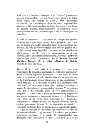 30
Y de esa vez llevaba él consigo en su “viajera” y coloreada
mochila trotamundos, (…) una “analógica” cámara de fotos,
mejor dicho, una cámara de usar y tirar, desechable,
encumbrado, en la embriaguez, de poder tomar, impredecibles,
intuitivas y etéreas fotografías, de todos los lugares, por donde
iba dejando grabada, laberínticamente, su incansable huella
andarín como solitario caminante que él era en la búsqueda de
su (selbst).
A vista de cormorán (…) ya oteaba él, siempre las mejores
composiciones, para lograr su más firme propósito, que era ni
más ni menos, que poder fotografiar todas las perspectivas más
insólitas, de todo éste sobrecogedor edén insular, paraíso en la
verdadera acepción de la palabra compuesto por las islas Norte o
Monteagudo e isla del Faro y la incomunicada isla de San
Martiño, que se encontraban amenamente, encerrado, dentro del
espacio que estaba conformado, por el Parque Nacional
Marítimo Terrestre de las Islas Atlánticas de Galicia,
constituido en el año 2002.
Quería él, (…) ante todo, (…) atesorar, (…) una gran
compilación de fotografías analógicas, (…) de unos matices muy
dulces y de una impecable resolución (…) “era como si fueran
sutiles retazos de su palpable, visual e impertérrita memoria, que
se iba transfigurando, iconográficamente, en una amplificada y
suave irrealidad” (…) “era como si fueran vivo simulacros de su
vida “real”, en su personal e insaciable “trasiego” andariego, a
través, de laberínticos e insospechados caminos. Y las mismas
fotos que él iba tomando, como un vivo caleidoscopio de
imágenes, (…) “era como si fuera un fenómeno muy cargado de
una latente, enrevesada e impactante sorpresa, (…) y las mismas
fotos eran ya de forma muy simbólica, (…) fragmentos
atemporales o testigos mudos, de fugaces instantes, que ya
estaban, gratamente, tiznados, de una implacable eternidad (…)
conjugada sutilmente bajo un tiempo que se denominaba Kairos
(…) que se traducía en un tiempo de muchísima calidad en
términos de vivencia (…) y que venía determinado por su propia
experiencia personal, (…) donde él experimentaba, una
dimensión muy “cualitativa” y muy “ subjetiva” (…) y las
 