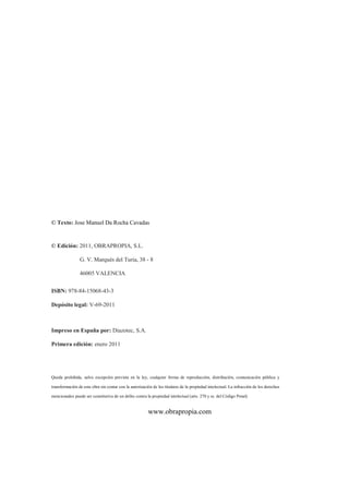 © Texto: Jose Manuel Da Rocha Cavadas
© Edición: 2011, OBRAPROPIA, S.L.
G. V. Marqués del Turia, 38 - 8
46005 VALENCIA
ISBN: 978-84-15068-43-3
Depósito legal: V-69-2011
Impreso en España por: Diazotec, S.A.
Primera edición: enero 2011
Queda prohibida, salvo excepción prevista en la ley, cualquier forma de reproducción, distribución, comunicación pública y
transformación de esta obra sin contar con la autorización de los titulares de la propiedad intelectual. La infracción de los derechos
mencionados puede ser constitutiva de un delito contra la propiedad intelectual (arts. 270 y ss. del Código Penal)
www.obrapropia.com
 