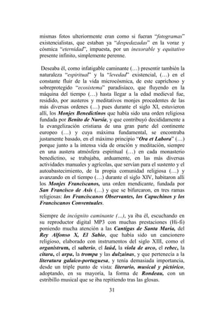 31
mismas fotos ulteriormente eran como si fueran “fotogramas”
existencialistas, que estaban ya “despedazadas” en la voraz y
cósmica “eternidad”, impuesta, por un inexorable y equitativo
presente infinito, simplemente perenne.
Deseaba él, como infatigable caminante (…) presentir también la
naturaleza “espiritual” y la “levedad” existencial, (…) en el
constante fluir de la vida microcósmica, de este caprichoso y
sobreprotegido “ecosistema” paradisíaco, que fluyendo en la
máquina del tiempo (…) hasta llegar a la edad medieval fue,
residido, por austeros y meditativos monjes procedentes de las
más diversas ordenes (…) pues durante el siglo XI, estuvieron
allí, los Monjes Benedictinos que había sido una orden religiosa
fundada por Benito de Nursía, y que contribuyó decididamente a
la evangelización cristiana de una gran parte del continente
europeo (…) y cuya máxima fundamental, se encontraba
justamente basado, en el máximo principio “Ora et Labora” (…)
porque junto a la intensa vida de oración y meditación, siempre
en una austera atmósfera espiritual (…) en cada monasterio
benedictino, se trabajaba, arduamente, en las más diversas
actividades manuales y agrícolas, que servían para el sustento y el
autoabastecimiento, de la propia comunidad religiosa (…) y
avanzando en el tiempo (…) durante el siglo XIV, habitaron allí
los Monjes Franciscanos, una orden mendicante, fundada por
San Francisco de Asís (…) y que se bifurcaron, en tres ramas
religiosas: los Franciscanos Observantes, los Capuchinos y los
Franciscanos Conventuales.
Siempre de incógnito caminante (…), ya iba él, escuchando en
su reproductor digital MP3 con muchas prestaciones (Hi-fi)
poniendo mucha atención a las Cantigas de Santa María, del
Rey Alfonso X, El Sabio, que había sido un cancionero
religioso, elaborado con instrumentos del siglo XIII, como el
organistrum, el salterio, el laúd, la viola de arco, el rebec, la
cítara, el arpa, la trompa y las dulzainas, y que pertenecía a la
literatura galaico-portuguesa, y tenía demasiada importancia,
desde un triple punto de vista: literario, musical y pictórico,
adoptando, en su mayoría, la forma de Rondeau, con un
estribillo musical que se iba repitiendo tras las glosas.
 