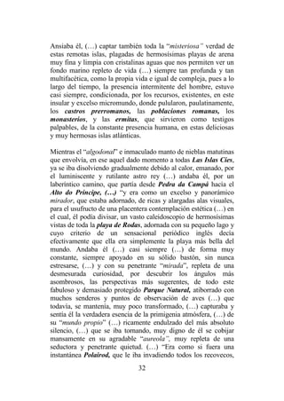 32
Ansiaba él, (…) captar también toda la “misteriosa” verdad de
estas remotas islas, plagadas de hermosísimas playas de arena
muy fina y limpia con cristalinas aguas que nos permiten ver un
fondo marino repleto de vida (…) siempre tan profunda y tan
multifacética, como la propia vida e igual de compleja, pues a lo
largo del tiempo, la presencia intermitente del hombre, estuvo
casi siempre, condicionada, por los recursos, existentes, en este
insular y excelso micromundo, donde pulularon, paulatinamente,
los castros prerromanos, las poblaciones romanas, los
monasterios, y las ermitas, que sirvieron como testigos
palpables, de la constante presencia humana, en estas deliciosas
y muy hermosas islas atlánticas.
Mientras el “algodonal” e inmaculado manto de nieblas matutinas
que envolvía, en ese aquel dado momento a todas Las Islas Cíes,
ya se iba disolviendo gradualmente debido al calor, emanado, por
el luminiscente y rutilante astro rey (…) andaba él, por un
laberíntico camino, que partía desde Pedra da Campá hacía el
Alto do Príncipe, (…) “y era como un excelso y panorámico
mirador, que estaba adornado, de ricas y alargadas alas visuales,
para el usufructo de una placentera contemplación estética (…) en
el cual, él podía divisar, un vasto caleidoscopio de hermosísimas
vistas de toda la playa de Rodas, adornada con su pequeño lago y
cuyo criterio de un sensacional periódico inglés decía
efectivamente que ella era simplemente la playa más bella del
mundo. Andaba él (…) casi siempre (…) de forma muy
constante, siempre apoyado en su sólido bastón, sin nunca
estresarse, (…) y con su penetrante “mirada”, repleta de una
desmesurada curiosidad, por descubrir los ángulos más
asombrosos, las perspectivas más sugerentes, de todo este
fabuloso y demasiado protegido Parque Natural, atiborrado con
muchos senderos y puntos de observación de aves (…) que
todavía, se mantenía, muy poco transformado, (…) capturaba y
sentía él la verdadera esencia de la primigenia atmósfera, (…) de
su “mundo propio” (…) ricamente endulzado del más absoluto
silencio, (…) que se iba tornando, muy digno de él se cobijar
mansamente en su agradable “aureola”, muy repleta de una
seductora y penetrante quietud. (…) “Era como si fuera una
instantánea Polairod, que le iba invadiendo todos los recovecos,
 