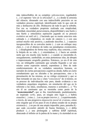 33
más indescifrables de su complejo subconsciente, regalándole
(…) el supremo “don de la ubicuidad”, (…) y donde la armonía
del silencio, dimanado con una indescifrable precisión en un
verdadero proceso espiritual, identificando todo lo que está de
más y deshacerse de ello. Deshacerse de todo lo que le sobraba.
Ese era su verdadero propósito realizada con simplicidad,
humildad, sinceridad, perseverancia, disponibilidad y una fuerte y
una fuerte y entusiástica aspiración jugando en su proceso
evolutivo un sutil rol (…) haciendo que su mente estuviera más
calmada (…) relajándose, en modo de catarsis (…) con una
actitud mucho más positiva, y pudiendo descifrar, (…) espacios
incognoscibles de su convulsa mente (…) con un enfoque muy
claro, (…) en el abanico de todos sus paradigmas existenciales,
(…) desplegándose de forma muy explícita, muy concreta, y con
la brújula de su vida, (…) orientándose, (…) hacia un sentido
norte que era mucho más lucido (…) cuando se encontraba él,
sosegadamente, zambullido, en estas portentosas islas, de abrupta
e impresionante orografía granítica. Entonces, ya era él de esta
vez, un infatigable caminante que actuaba llegando a ser uno
mismo como expresión natural, espontánea y libre de todo
condicionamiento de su verdadera naturaleza humana, en
narrador de ciertas percepciones cognitivas donde, había un cierto
extrañamiento que no afectaba a las percepciones, sino a la
presentación de las mismas, en su vértigo existencial y que se
iban tornando en una rica y clara “consciencia” de sí-mismo, en
su proceso de individuación más puro, dando evidencia a sus
verdaderos arquetipos singulares, sin simulación del ego en lo
referente a las ideas, enseñanzas, maneras o actitudes (…). “Ya
era él un caminante que se mostraba como poeta de la
“momentaneidad”, que se iba, transformando, paulatinamente,
en inspirado verbo, pues, en ningún otro lugar (…) habría
creación (…) sino, (…) en su propio interior, (…) experimentado,
a través, de una progresiva depuración moral de sí-mismo, cómo
ente singular que él era pues él era el plena creador de su propia
existencia (…) en pos de una utopía imposible, pues, pensaba él,-
que cada encendido párrafo de buena literatura, (…) debía
producir (…) una prolongada y sublime LUZ espiritual,
abarcando el infinito en la palma de la mano y la eternidad en un
 