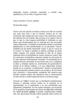 39
Empezaba nuestro acérrimo caminante a escribir muy
rápidamente y de un tirón, el siguiente email:
Lunes creciente 3.15 p.m. mañana
Mi preciada amiga
Como si de una oración se tratara te deseo con todo mi corazón
que estés muy bien y que el torrente creativo de tu vida
existencial siga siempre por unos cauces muy armónicos en pos
del supremo don de la dicha. Que no haya en el espacio vital en
que se rige tu vida ninguna posibilidad al infortunio en una
época muy desasosegante que va marcada por una inexorable
caótica dilacerante y compleja incertidumbre donde la susodicha
globalización se está transformando en un alucinante “casino”
mediático de una índole demasiado virtual. Y que la “rueda de
la fortuna” te regale a raudales el infinito sortilegio de poder
sorber siempre con mucha intensidad el don de la gracia
espiritual hacia la posibilidad de creares hermosos iconos. Que
tus creaciones iconográficas expresen siempre la renovación de
la vida espiritual estrechamente vinculada a la humanidad de tu
singular persona mostrando de una forma muy rica y palpitante
tu dulce y refinado espíritu tus sentimientos de generosidad tu
sentido de la belleza sublime y tu rica subjetividad siempre
basada en un constante “extrañamiento” donde la presentación
de tus percepciones puedan emanar casi siempre y de una forma
muy torrencial y transcendente sacándolas del contexto para
hacerlas siempre mucho más llamativas Este es efectivamente
mi más sincero y cordial aspiración hacia ti mi buena amiga.
Tenemos un “ethos” común que va derribando paulatinamente
barreras y abriendo nuevas sendas en la emoción en la
espiritualidad, en el sentimiento y en una sensibilidad muy
dignamente compartida. En este exacto momento, me encuentro
en el magnifico micromundo que forma las Islas Cíes sorbiendo
los “aires da terra” gallega y estando completamente rendido
ante una descomunal bóveda sideral gozando ahora mismo de
 