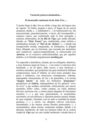 5
Variación primera minimalista…
El incansable caminante de las Islas Cíes….
Y pronto llegó el alba. Era un cálido y largo día, del fogoso mes
de Agosto. Ya bullía, poquito a poco, el fragor de un estival
amanecer, donde, (…) ondeándose (…) la luminiscente luz, iba
transcurriendo, panorámicamente, a través, del incomparable y
suntuoso marco, que conformaba toda la bien protegida y
azulenca embocadura, de La Ría de Vigo; que estaba ubicada,
allende, en “Finis Terrae” que, simbolizaba, cómo infinita y
arrebatadora miríada, al “País de las Ánimas”, (…) donde una
incognoscible mirada, traspasando, en lontananza, la delgada
línea, dibujada, por un horizonte, que recreado por atmósferas
auto expansivas, espacio-temporalmente, se entrecruzaba con
América, en su extensiva multiculturalidad, que por aquellos
ámbitos, se le llamaba singularmente meelting pot.
Ya empezaba a destellarse, atizado, por un refulgente, dinámico,
y muy hermoso juego de luces, (…) era como si estuviera retro
iluminada, y en un ápice, daba acceso a muy hermosos e
insólitos encuadres, que producían una gran multitud de diáfanas
composiciones, hacía el infinito, en unos tonos azulados muy
puros o nebulosos, con claroscuros contrapuestos. Además,
impregnaba, intensamente, de luz y de penumbra, a la secreta
“imagen latente” de todos los bellísimos “fotogramas”
paisajísticos de Galicia, impregnándose de los galaicos “aires
da terra” y que estaban constituidos, telúricamente, por suaves
montañas, bellos valles, verdes campos, un clima atlántico
lluvioso, preciosas rías, y ciertas playas plagadas de fascinantes
encantos, (…) y que muy gustosamente, se encontraban,
encerrados, en este delicioso y riquísimo paraíso natural, dotado,
de unas cúspides, formadas, casi en toda su totalidad de piedra
granítica, (…) y otrora, sus abruptos relieves estuvieron,
ensamblados, a las mansas sierras litorales peninsulares, (…)
encontrándose, ahora mismo, totalmente aisladas, debido a la
absoluta inundación, de toda esa hermosa bahía de la costera
ciudad de Vigo que era una ciudad totalmente volcada hacia el
 