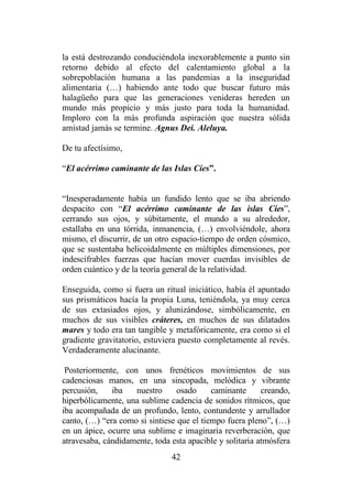 42
la está destrozando conduciéndola inexorablemente a punto sin
retorno debido al efecto del calentamiento global a la
sobrepoblación humana a las pandemias a la inseguridad
alimentaria (…) habiendo ante todo que buscar futuro más
halagüeño para que las generaciones venideras hereden un
mundo más propicio y más justo para toda la humanidad.
Imploro con la más profunda aspiración que nuestra sólida
amistad jamás se termine. Agnus Dei. Aleluya.
De tu afectísimo,
“El acérrimo caminante de las Islas Cíes”.
“Inesperadamente había un fundido lento que se iba abriendo
despacito con “El acérrimo caminante de las islas Cíes”,
cerrando sus ojos, y súbitamente, el mundo a su alrededor,
estallaba en una tórrida, inmanencia, (…) envolviéndole, ahora
mismo, el discurrir, de un otro espacio-tiempo de orden cósmico,
que se sustentaba helicoidalmente en múltiples dimensiones, por
indescifrables fuerzas que hacían mover cuerdas invisibles de
orden cuántico y de la teoría general de la relatividad.
Enseguida, como si fuera un ritual iniciático, había él apuntado
sus prismáticos hacía la propia Luna, teniéndola, ya muy cerca
de sus extasiados ojos, y alunizándose, simbólicamente, en
muchos de sus visibles cráteres, en muchos de sus dilatados
mares y todo era tan tangible y metafóricamente, era como si el
gradiente gravitatorio, estuviera puesto completamente al revés.
Verdaderamente alucinante.
Posteriormente, con unos frenéticos movimientos de sus
cadenciosas manos, en una sincopada, melódica y vibrante
percusión, iba nuestro osado caminante creando,
hiperbólicamente, una sublime cadencia de sonidos rítmicos, que
iba acompañada de un profundo, lento, contundente y arrullador
canto, (…) “era como si sintiese que el tiempo fuera pleno”, (…)
en un ápice, ocurre una sublime e imaginaria reverberación, que
atravesaba, cándidamente, toda esta apacible y solitaria atmósfera
 