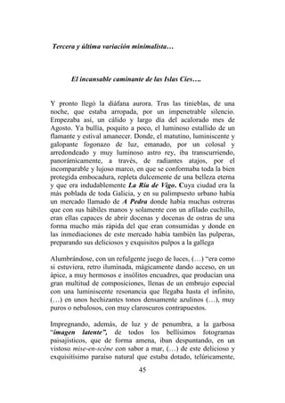 45
Tercera y última variación minimalista…
El incansable caminante de las Islas Cíes….
Y pronto llegó la diáfana aurora. Tras las tinieblas, de una
noche, que estaba arropada, por un impenetrable silencio.
Empezaba así, un cálido y largo día del acalorado mes de
Agosto. Ya bullía, poquito a poco, el luminoso estallido de un
flamante y estival amanecer. Donde, el matutino, luminiscente y
galopante fogonazo de luz, emanado, por un colosal y
arredondeado y muy luminoso astro rey, iba transcurriendo,
panorámicamente, a través, de radiantes atajos, por el
incomparable y lujoso marco, en que se conformaba toda la bien
protegida embocadura, repleta dulcemente de una belleza eterna
y que era indudablemente La Ría de Vigo. Cuya ciudad era la
más poblada de toda Galicia, y en su palimpsesto urbano había
un mercado llamado de A Pedra donde había muchas ostreras
que con sus hábiles manos y solamente con un afilado cuchillo,
eran ellas capaces de abrir docenas y docenas de ostras de una
forma mucho más rápida del que eran consumidas y donde en
las inmediaciones de este mercado había también las pulperas,
preparando sus deliciosos y exquisitos pulpos a la gallega
Alumbrándose, con un refulgente juego de luces, (…) “era como
si estuviera, retro iluminada, mágicamente dando acceso, en un
ápice, a muy hermosos e insólitos encuadres, que producían una
gran multitud de composiciones, llenas de un embrujo especial
con una luminiscente resonancia que llegaba hasta el infinito,
(…) en unos hechizantes tonos densamente azulinos (…), muy
puros o nebulosos, con muy claroscuros contrapuestos.
Impregnando, además, de luz y de penumbra, a la garbosa
“imagen latente”, de todos los bellísimos fotogramas
paisajísticos, que de forma amena, iban despuntando, en un
vistoso mise-en-scéne con sabor a mar, (…) de este delicioso y
exquisitísimo paraíso natural que estaba dotado, telúricamente,
 