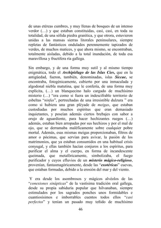 46
de unas etéreas cumbres, y muy llenas de bosques de un intenso
verdor (…) y que estaban constituidas, casi, casi, en toda su
totalidad, de una sólida piedra granítica, y que otrora, estuvieron
unidas a las mansas sierras litorales peninsulares, siempre
repletas de fantásticos ondulados perennemente tapizados de
verdes, de muchos matices, y que ahora mismo, se encontraban,
totalmente aisladas, debido a la total inundación, de toda esa
maravillosa y fructífera ría gallega.
Sin embargo, y de una forma muy sutil y al mismo tiempo
enigmática, todo el Archipiélago de las Islas Cíes, que en la
antigüedad, fueron, también, denominadas, islas Siccae, se
encontraba, fotogénicamente, cubierto por una inmaculada y
algodonal niebla matutina, que le confería, de una forma muy
explícita, (…) un blanquecino halo cargado de muchísimo
misterio (…) “era como si fuera un indescifrable territorio de
esbeltas “ninfas”, pertrechadas de una irresistible dulzura ” era
como si hubiera una gran pléyade de meigas, que estaban
custodiadas por muchos espíritus que eran demasiado
inquietantes, y poseían además ciertos brebajes con sabor a
orujo de aguardiente, para hacer hechizantes ruegos (…)
además, estaban bien arropadas por sus hechizos y por el mal de
ojo, que se derramaba maléficamente sobre cualquier pobre
mortal. Además, esas mismas meigas proporcionaban, filtros de
amor o pócimas, que servían para avivar, la pasión de los
matrimonios, que ya estaban consumidos en una habitual crisis
conyugal, y ellas también hacían conjuros a los espíritus, para
purificar el alma y el cuerpo, en forma de incandescente
queimada, que metafóricamente, simbolizaba, el fuego
purificador y cuyos efluvios de un misterio mágico-religioso,
provenían, fantasmagóricamente, desde las “exotéricas” cuevas,
que estaban formadas, debido a la erosión del mar y del viento.
Y era desde los asombrosos y mágicos alvéolos de las
“conexiones sinápticas” de la vastísima tradición oral gallega,
desde su propia sabiduría popular que hilvanaban, siempre
estimulados por los sagrados ponches unos formidables e
cuantiosísimos e imborrables cuentos todos ellos “casi
perfectos” y tenían un pasado muy teñido de muchísimo
 