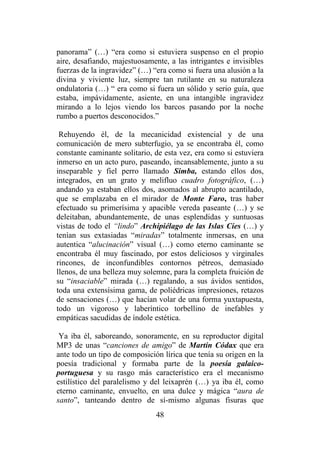 48
panorama” (…) “era como si estuviera suspenso en el propio
aire, desafiando, majestuosamente, a las intrigantes e invisibles
fuerzas de la ingravidez” (…) “era como si fuera una alusión a la
divina y viviente luz, siempre tan rutilante en su naturaleza
ondulatoria (…) “ era como si fuera un sólido y serio guía, que
estaba, impávidamente, asiente, en una intangible ingravidez
mirando a lo lejos viendo los barcos pasando por la noche
rumbo a puertos desconocidos.”
Rehuyendo él, de la mecanicidad existencial y de una
comunicación de mero subterfugio, ya se encontraba él, como
constante caminante solitario, de esta vez, era como si estuviera
inmerso en un acto puro, paseando, incansablemente, junto a su
inseparable y fiel perro llamado Simba, estando ellos dos,
integrados, en un grato y melifluo cuadro fotográfico, (…)
andando ya estaban ellos dos, asomados al abrupto acantilado,
que se emplazaba en el mirador de Monte Faro, tras haber
efectuado su primerísima y apacible vereda paseante (…) y se
deleitaban, abundantemente, de unas esplendidas y suntuosas
vistas de todo el “lindo” Archipiélago de las Islas Cíes (…) y
tenían sus extasiadas “miradas” totalmente inmersas, en una
autentica “alucinación” visual (…) como eterno caminante se
encontraba él muy fascinado, por estos deliciosos y virginales
rincones, de inconfundibles contornos pétreos, demasiado
llenos, de una belleza muy solemne, para la completa fruición de
su “insaciable” mirada (…) regalando, a sus ávidos sentidos,
toda una extensísima gama, de poliédricas impresiones, retazos
de sensaciones (…) que hacían volar de una forma yuxtapuesta,
todo un vigoroso y laberíntico torbellino de inefables y
empáticas sacudidas de índole estética.
Ya iba él, saboreando, sonoramente, en su reproductor digital
MP3 de unas “canciones de amigo” de Martín Códax que era
ante todo un tipo de composición lírica que tenía su origen en la
poesía tradicional y formaba parte de la poesía galaico-
portuguesa y su rasgo más característico era el mecanismo
estilístico del paralelismo y del leixaprén (…) ya iba él, como
eterno caminante, envuelto, en una dulce y mágica “aura de
santo”, tanteando dentro de sí-mismo algunas fisuras que
 