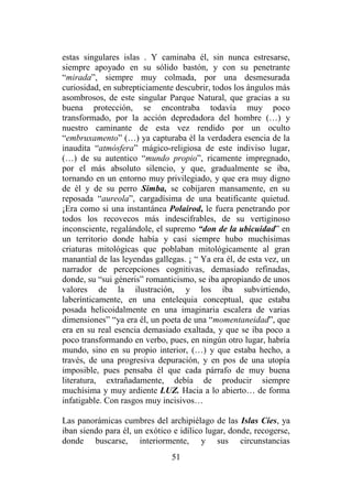 51
estas singulares islas . Y caminaba él, sin nunca estresarse,
siempre apoyado en su sólido bastón, y con su penetrante
“mirada”, siempre muy colmada, por una desmesurada
curiosidad, en subrepticiamente descubrir, todos los ángulos más
asombrosos, de este singular Parque Natural, que gracias a su
buena protección, se encontraba todavía muy poco
transformado, por la acción depredadora del hombre (…) y
nuestro caminante de esta vez rendido por un oculto
“embruxamento” (…) ya capturaba él la verdadera esencia de la
inaudita “atmósfera” mágico-religiosa de este indiviso lugar,
(…) de su autentico “mundo propio”, ricamente impregnado,
por el más absoluto silencio, y que, gradualmente se iba,
tornando en un entorno muy privilegiado, y que era muy digno
de él y de su perro Simba, se cobijaren mansamente, en su
reposada “aureola”, cargadísima de una beatificante quietud.
¡Era como si una instantánea Polairod, le fuera penetrando por
todos los recovecos más indescifrables, de su vertiginoso
inconsciente, regalándole, el supremo “don de la ubicuidad” en
un territorio donde había y casi siempre hubo muchísimas
criaturas mitológicas que poblaban mitológicamente al gran
manantial de las leyendas gallegas. ¡ “ Ya era él, de esta vez, un
narrador de percepciones cognitivas, demasiado refinadas,
donde, su “sui géneris” romanticismo, se iba apropiando de unos
valores de la ilustración, y los iba subvirtiendo,
laberínticamente, en una entelequia conceptual, que estaba
posada helicoidalmente en una imaginaria escalera de varias
dimensiones” “ya era él, un poeta de una “momentaneidad”, que
era en su real esencia demasiado exaltada, y que se iba poco a
poco transformando en verbo, pues, en ningún otro lugar, habría
mundo, sino en su propio interior, (…) y que estaba hecho, a
través, de una progresiva depuración, y en pos de una utopía
imposible, pues pensaba él que cada párrafo de muy buena
literatura, extrañadamente, debía de producir siempre
muchísima y muy ardiente LUZ. Hacia a lo abierto… de forma
infatigable. Con rasgos muy incisivos…
Las panorámicas cumbres del archipiélago de las Islas Cíes, ya
iban siendo para él, un exótico e idílico lugar, donde, recogerse,
donde buscarse, interiormente, y sus circunstancias
 