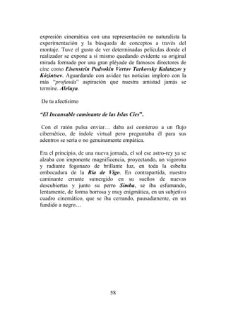 58
expresión cinemática con una representación no naturalista la
experimentación y la búsqueda de conceptos a través del
montaje. Tuve el gusto de ver determinadas películas donde el
realizador se expone a sí mismo quedando evidente su original
mirada formado por una gran pléyade de famosos directores de
cine como Eisenstein Pudvokin Vertov Tarkovsky Kalatazov y
Kózintsev. Aguardando con avidez tus noticias imploro con la
más “profunda” aspiración que nuestra amistad jamás se
termine. Aleluya.
De tu afectísimo
“El Incansable caminante de las Islas Cíes”.
Con el ratón pulsa enviar… daba así comienzo a un flujo
cibernético, de índole virtual pero preguntaba él para sus
adentros se sería o no genuinamente empática.
Era el principio, de una nueva jornada, el sol ese astro-rey ya se
alzaba con imponente magnificencia, proyectando, un vigoroso
y radiante fogonazo de brillante luz, en toda la esbelta
embocadura de la Ría de Vigo. En contrapartida, nuestro
caminante errante sumergido en su sueños de nuevas
descubiertas y junto su perro Simba, se iba esfumando,
lentamente, de forma borrosa y muy enigmática, en un subjetivo
cuadro cinemático, que se iba cerrando, pausadamente, en un
fundido a negro…
 