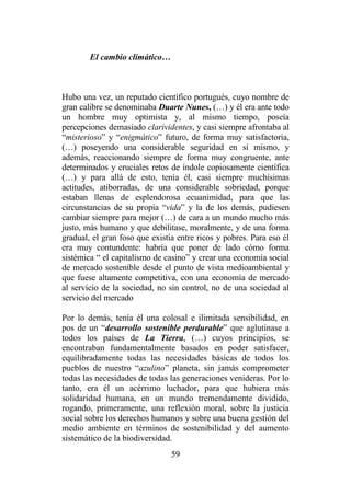59
El cambio climático…
Hubo una vez, un reputado científico portugués, cuyo nombre de
gran calibre se denominaba Duarte Nunes, (…) y él era ante todo
un hombre muy optimista y, al mismo tiempo, poseía
percepciones demasiado clarividentes, y casi siempre afrontaba al
“misterioso” y “enigmático” futuro, de forma muy satisfactoria,
(…) poseyendo una considerable seguridad en sí mismo, y
además, reaccionando siempre de forma muy congruente, ante
determinados y cruciales retos de índole copiosamente científica
(…) y para allá de esto, tenía él, casi siempre muchísimas
actitudes, atiborradas, de una considerable sobriedad, porque
estaban llenas de esplendorosa ecuanimidad, para que las
circunstancias de su propia “vida” y la de los demás, pudiesen
cambiar siempre para mejor (…) de cara a un mundo mucho más
justo, más humano y que debilitase, moralmente, y de una forma
gradual, el gran foso que existía entre ricos y pobres. Para eso él
era muy contundente: habría que poner de lado cómo forma
sistémica “ el capitalismo de casino” y crear una economía social
de mercado sostenible desde el punto de vista medioambiental y
que fuese altamente competitiva, con una economía de mercado
al servicio de la sociedad, no sin control, no de una sociedad al
servicio del mercado
Por lo demás, tenía él una colosal e ilimitada sensibilidad, en
pos de un “desarrollo sostenible perdurable” que aglutinase a
todos los países de La Tierra, (…) cuyos principios, se
encontraban fundamentalmente basados en poder satisfacer,
equilibradamente todas las necesidades básicas de todos los
pueblos de nuestro “azulino” planeta, sin jamás comprometer
todas las necesidades de todas las generaciones venideras. Por lo
tanto, era él un acérrimo luchador, para que hubiera más
solidaridad humana, en un mundo tremendamente dividido,
rogando, primeramente, una reflexión moral, sobre la justicia
social sobre los derechos humanos y sobre una buena gestión del
medio ambiente en términos de sostenibilidad y del aumento
sistemático de la biodiversidad.
 