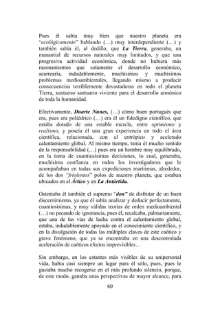 60
Pues él sabía muy bien que nuestro planeta era
“ecológicamente” hablando (…) muy interdependiente (…) y
también sabía él, al dedillo, que La Tierra, generaba, un
manantial de recursos naturales muy limitados, y que una
progresiva actividad económica, donde no hubiera más
razonamientos que solamente el desarrollo económico,
acarrearía, indudablemente, muchísimos y muchísimos
problemas medioambientales, llegando mismo a producir
consecuencias terriblemente devastadoras en todo el planeta
Tierra, suntuoso santuario viviente para el desarrollo armónico
de toda la humanidad.
Efectivamente, Duarte Nunes, (…) cómo buen portugués que
era, pues era poliédrico (…) era él un fidedigno científico, que
estaba dotado de una estable mezcla, entre optimismo y
realismo, y poseía él una gran experiencia en todo el área
científica, relacionada, con el entrópico y acelerado
calentamiento global. Al mismo tiempo, tenía él mucho sentido
de la responsabilidad (…) pues era un hombre muy equilibrado,
en la toma de cuantiosísimas decisiones, lo cual, generaba,
muchísima confianza en todos los investigadores que le
acompañaban en todas sus expediciones marítimas, alrededor,
de los dos “friolentos” polos de nuestro planeta, que estaban
ubicados en el Ártico y en La Antártida.
Ostentaba él también el supremo “don” de disfrutar de un buen
discernimiento, ya que él sabía analizar y deducir perfectamente,
cuantiosísimas, y muy válidas teorías de orden medioambiental
(…) no pecando de ignorancia, pues él, recalcaba, palmariamente,
que una de las vías de lucha contra el calentamiento global,
estaba, indudablemente apoyado en el conocimiento científico, y
en la divulgación de todas las múltiples claves de este caótico y
grave fenómeno, que ya se encontraba en una descontrolada
aceleración de caóticos efectos imprevisibles…
Sin embargo, en los estantes más visibles de su unipersonal
vida, había casi siempre un lugar para él sólo, pues, pues le
gustaba mucho recogerse en el más profundo silencio, porque,
de este modo, ganaba unas perspectivas de mayor alcance, para
 
