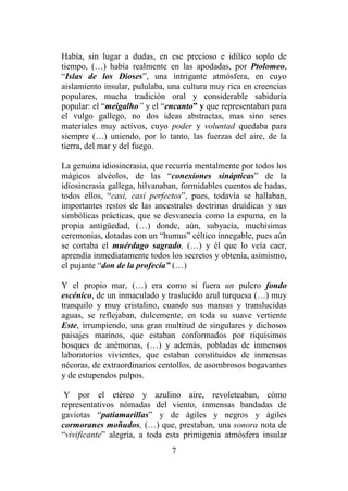 7
Había, sin lugar a dudas, en ese precioso e idílico soplo de
tiempo, (…) había realmente en las apodadas, por Ptolomeo,
“Islas de los Dioses”, una intrigante atmósfera, en cuyo
aislamiento insular, pululaba, una cultura muy rica en creencias
populares, mucha tradición oral y considerable sabiduría
popular: el “meigalho” y el “encanto” y que representaban para
el vulgo gallego, no dos ideas abstractas, mas sino seres
materiales muy activos, cuyo poder y voluntad quedaba para
siempre (…) uniendo, por lo tanto, las fuerzas del aire, de la
tierra, del mar y del fuego.
La genuina idiosincrasia, que recurría mentalmente por todos los
mágicos alvéolos, de las “conexiones sinápticas” de la
idiosincrasia gallega, hilvanaban, formidables cuentos de hadas,
todos ellos, “casi, casi perfectos”, pues, todavía se hallaban,
importantes restos de las ancestrales doctrinas druídicas y sus
simbólicas prácticas, que se desvanecía como la espuma, en la
propia antigüedad, (…) donde, aún, subyacía, muchísimas
ceremonias, dotadas con un “humus” céltico innegable, pues aún
se cortaba el muérdago sagrado, (…) y él que lo veía caer,
aprendía inmediatamente todos los secretos y obtenía, asimismo,
el pujante “don de la profecía” (…)
Y el propio mar, (…) era como si fuera un pulcro fondo
escénico, de un inmaculado y traslucido azul turquesa (…) muy
tranquilo y muy cristalino, cuando sus mansas y translucidas
aguas, se reflejaban, dulcemente, en toda su suave vertiente
Este, irrumpiendo, una gran multitud de singulares y dichosos
paisajes marinos, que estaban conformados por riquísimos
bosques de anémonas, (…) y además, pobladas de inmensos
laboratorios vivientes, que estaban constituidos de inmensas
nécoras, de extraordinarios centollos, de asombrosos bogavantes
y de estupendos pulpos.
Y por el etéreo y azulino aire, revoleteaban, cómo
representativos nómadas del viento, inmensas bandadas de
gaviotas “patiamarillas” y de ágiles y negros y ágiles
cormoranes moñudos, (…) que, prestaban, una sonora nota de
“vivificante” alegría, a toda esta primigenia atmósfera insular
 