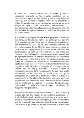 63
Y todos los “océanos verdes” de La Tierra, y toda la
vegetación, existente en las abruptas montañas, en los
exuberantes bosques, en las sabanas y selvas muy llenas de
verdor y, aún, de toda la vigorosa flora que se encontraba a
orillas del propio mar, ya se encontraban también en un serio
peligro de venir a sufrir catastróficas consecuencias, (…)
aumentando, de este modo, el grave peligro de registrar una gran
desertización de registrar demasiada erosión, en la mayoría de
los suelos fértiles.
Y el científico portugués Duarte Nunes, proponía, como límite
planetario, que los mismos cultivos no cubriesen más del 15%
de la superficie de tierra firme porque, ahora mismo, cubrían ya
una proporción de 12%. Ya se venía sintiendo también una
grave disminución de un 20% del agua potable, en todas las
cuencas de los zigzagueantes y nutricios lechos fluviales. Los
deslizamientos de tierra ya iban ocurriendo de una forma más
constante, en todas las pétreas y onduladas cadenas montañosas.
Se registraba también un aumento de intensidad, de frecuencia,
y de magnitud, en los destructivos y terroríficos incendios que
producían posteriormente, de una forma muy considerable, una
aguda erosión en todos los relieves, de tantísimos territorios que
eran demarcados de manera “geopolítica” pero que a ojo de
satélite, todo era uno y indivisible. Ya había también un
considerable aumento de la contaminación del aire y que estaba
relacionado con las partículas y con el ozono, que ya se
encontraban en la capa de la propia troposfera. Y debido a la
globalización y a la sobrepoblación, había ya mucha movilidad
de personas y de mercancías entre todos los países de la tierra,
con la posibilidad de registrar el contagio de determinadas
enfermedades de origen subtropical, cómo las fiebres del
Dengue y otras pandemias.
Siempre en un presente con sabor eterno (…) Era un bello y
soleado día bajo los efectos de una acelerada primavera (…)
desde el alba hasta el vislumbre de la cerrada y negruzca noche,
donde el susurro trémulo del viento producía una seductora brisa
que iba invadiendo todo el espacio muy llenos de contrapuestos
cromatismos y ya lucían, en los más cambiados y maravillosos
 