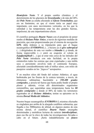 68
Hemisferio Norte. Y el propio cambio climático y el
derretimiento de los glaciares de Groenlandia y de más del 40%
del Polo Norte ya estaba afectando al Efecto Termohalino, que
era un fenómeno, en que el viento tenía un papel muy
importante, con unos movimientos verticales, en los que la
salinidad y las temperaturas eran las dos grandes fuerzas,
impulsoras, de este importantísimo efecto.
El científico portugués Duarte Nunes con el propósito de poner
rumbo al Océano Polar Ártico, a través de rigorosas medidas de
precisión, que eran proporcionadas por el sistema de navegación
GPS, daba órdenes a su tripulación para que el buque
oceanográfico ENTROPIA1, (…) hiciera ya el giro subtropical
(…) dirigiéndose de esta vez rumbo a Islandia (…) donde, de
forma imprevisible (…) entró en erupción el volcán de
Eyjafjaelajökull (…) que al estar más cerca de las latitudes del
Polo Norte introducía con más facilidad, en la propia
estratosfera todos las cenizas que eran expulsadas y una niebla
seca y persistente envolvía todo el continente Europeo,
afectando considerablemente todo el tráfico aéreo, con miles de
pasajeros varados en los “fugaces” aeropuertos .
Y en muchos sitios del fondo del océano Atlántico, el agua
borboteaba por las fisuras de la corteza terrestre, a través, de
chimeneas submarinas haciéndole a 350-400 grados
centígrados, y poseía tal fuerza que hasta podía fundir el propio
plomo y además, vivían allí determinados organismos
extremófilos, que suportaban unas temperaturas hasta los 80
grados centígrados y donde el 80% de todos los terremotos
registrados en el Océano Atlántico, tenían su epicentro en la
misma Dorsal Media del Atlántico.
Nuestro buque oceanográfico ENTROPIA 1, mientras efectuaba
su singladura por arriba de la alargada cordillera submarina, que
llegaba a los 5000metros de altitud, en algunos puntos de esta
misma dorsal, el científico Duarte Nunes encargaba
determinadas y metódicas lecturas de carácter interdisciplinar,
pues esa iba ser la clave de todas las investigaciones llevadas a
cabo en el futuro. ¡Sería indudablemente un futuro
 