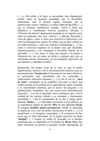 8
(…) y, allá arriba, a lo lejos, se encontraba, muy dignamente,
alzado, sobre un pequeño acantilado, que se descollaba,
ufanamente, ante el potente rugido, emanado, por el
embravecido océano Atlántico, el sobrio Faro de las Cíes, (…)
que en términos metafóricos, actuaba, “como si fuera una
fantástica y relumbrante linterna guiadora, ubicada, a
197metros de altitud”, dignamente asentado en su repecho oeste,
sobre un quebrado, casi, casi, vertical (…) además, fluctuaba, a
vista de pájaro, como si fuera una metafórica iridiscencia, por
entre los blanquecinos mantos de niebla, que ya iban cubrían en
ese dado momento, a todo este llamativo archipiélago (…) “era
como si estuviera suspenso en el propio aire, que desafiaba,
majestuosamente, a las intrigantes e invisibles fuerzas de la
gravedad” (…) “era como si fuera una alusión a la propia y
vibratoria luz, era, en suma, un sólido y vigilante guía, que se
encontraba asiente, firmemente, en una intangible ingravidez, de
una absoluta y indeleble levedad”.
Rehuyendo, del propio vacío de la vida, en que él estaba
lúgubremente, inmerso y de la incomunicación afectiva, pues su
neurotransmisor Vasopresina la hormona de los lazos afectivos,
se encontraba muy marchitado, por las aceleradas e
impersonales relaciones humanas, (…) ya iba él con su “ aura
de santo”, sumergido, en un simbólico acto puro, es decir, que
estaba poseído de la perdida de la capacidad de seguir sometido
a la racionalidad sistémica, por el precio del progreso y la
globalización, mutándose, por una unipersonal intensificación
sensorial (…) ya iba él paseando como caminante, que vivía la
soledad de los caminos debido a su constante y trashumante
movilidad, (…) iba él acompañado de su fiel y amigo perro,
llamado, Simba, (…) y saboreaba con mucha viveza auditiva, en
su reproductor digital de bolsillo MP3 de alta fidelidad (hi-fi),
de antiguas bailadas galaico-portuguesas, donde se expresaba
la alegría de vivir, con frecuentes incitaciones al baile, (…) y el
paralelismo y el leixaprén, respondían, a la existencia de dos
coros que se iban alternando, en la juglar ejecución de dicha
“bailada” (…) cuando ya estaba él, asomado, en el abrupto
acantilado que se emplazaba en el mirador de Monte Faro, tras
haber efectuado su primera y paseante vereda, impregnada, de
 