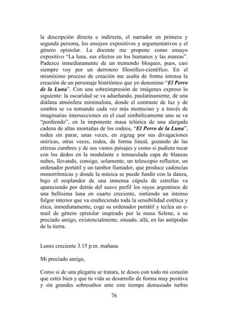 76
la descripción directa e indirecta, el narrador en primera y
segunda persona, los ensayos expositivos y argumentativos y el
género epistolar. La docente me propone como ensayo
expositivo “La luna, sus efectos en los humanos y las mareas”.
Padezco inmediatamente de un tremendo bloqueo, pues, casi
siempre voy por un derrotero filosófico-científico. En el
mismísimo proceso de creación me asalta de forma intensa la
creación de un personaje histriónico que yo denomino “El Perro
de la Luna”. Con una sobreimpresión de imágenes expreso lo
siguiente: la oscuridad se va adueñando, paulatinamente, de una
diáfana atmósfera minimalista, donde el contraste de luz y de
sombra se va tornando cada vez más mortecino y a través de
imaginarias intersecciones en el cual simbólicamente uno se va
“perdiendo”, en la imponente masa telúrica de una alargada
cadena de altas montañas de los rodeos, “El Perro de la Luna”,
rodea sin parar, unas veces, en zigzag por sus divagaciones
oníricas, otras veces, rodea, de forma lineal, gozando de las
etéreas cumbres y de sus vastos paisajes y como si pudiera tocar
con los dedos en la modulante e inmaculada capa de blancas
nubes, llevando, consigo, solamente, un telescopio reflector, un
ordenador portátil y un tambor llamador, que produce cadencias
monorrítmicas y donde la música se puede fundir con la danza,
bajo el resplandor de una inmensa cúpula de estrellas va
apareciendo por detrás del suave perfil los rayos argentinos de
una bellísima luna en cuarto creciente, sintiendo un intenso
fulgor interior que va enalteciendo toda la sensibilidad estética y
ética, inmediatamente, coge su ordenador portátil y teclea un e-
mail de género epistolar inspirado por la musa Selene, a su
preciado amigo, existencialmente, situado, allá, en las antípodas
de la tierra.
Lunes creciente 3.15 p.m. mañana
Mi preciado amigo,
Como si de una plegaría se tratara, te deseo con todo mi corazón
que estés bien y que tu vida se desarrolle de forma muy positiva
y sin grandes sobresaltos ante este tiempo demasiado turbio
 