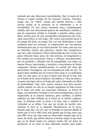 77
marcado por una dilacerante incertidumbre. Que la rueda de la
fortuna te regale siempre de las mayores venturas. Tenemos,
amigo mío, un “ethos” común que derriba barreras y abre
nuevas sendas en la emoción, en el sentimiento y en la
sensibilidad. En este exacto momento estoy completamente
rendido ante esta descomunal galaxia de centellantes estrellas y
que mi expectante mirada va tomando a grandes sorbos, pues,
ahora mismo gozo de una considerable transparencia del cielo.
¡Qué maravilloso es esto todo¡. Me vuelco nuevamente hacía ti,
mi amigo del alma, mi amigo fiel, con una desbordante y total
confianza pues tus consejos, tu comprensión son una prístina
luminaria para que yo sea mejor persona. En suma, para que sea
un individuo mucho más generoso, mucho más comprensivo
ante mí y ante el prójimo. Estoy influenciado de esta vez por una
grata vibración lunar, pues, mi vida anímica, mi imaginación y
mis estados pre-conscientes, fluyen y refluyen, incesantemente,
por un profundo y dilatado mar de tranquilidad, con todas sus
mareas físicas, emocionales y mentales a reaccionaren de forma
congruente (donde metafóricamente el sentido del noüs del
presocrático Anaxágoras van revoloteando por todo mi ser). Te
quiero decir también que mi cosmovisión lunar se va ampliando
cada vez más, pues, ya sé que el punto más alto de la luna está
en el borde de la cuenca Jackson, elevándose a 11km de altura y
el punto más bajo está en el fondo del cráter Antoniadi con 9Km
de profundidad. Ante todo, quiero conocer muy bien nuestro
satélite natural, no sólo en su mundo supralunar (el lado oscuro
de la luna) con todas sus reacciones fotónicas, su bosón de
higgs, sus neutralitos teniendo el sol como protagonista y que es
responsable de la materia luminosa, pero, también, el ámbito
sublunar (el lado brillante de la luna) en su ámbito eclíptico,
pues, la distancia entre la tierra y la luna varía y también la
velocidad en su órbita. Casi que me olvido de escribir esto,
mientras la luna se va alejando 38centímetros de la tierra,
durante cada año, a la vez, que va frenando su rotación debido al
hecho que el sol es 400 veces más grande que la luna, pero, que
está 400 veces más lejos para un observador situado aquí en la
tierra, de modo, que ambos abarcan el mismo rango, lo que hará
que en un futuro lejano los eclipses totales del sol dejen de
producirse al no tener la luna suficiente tamaño para poder
 