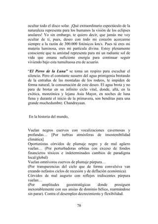 78
ocultar todo el disco solar. ¡Qué extraordinario espectáculo de la
naturaleza representa para los humanos la visión de los eclipses
anulares! Yo sin embargo, te quiero decir, que jamás me voy
ocultar de ti, pues, deseo con todo mi corazón acercarme
siempre a la razón de 300.000 fotónicos km/s. Pues tú eres mi
materia luminosa, eres mi partícula divina. Estoy plenamente
consciente que tu amistad representa para mí un radiante sol de
vida que emana suficiente energía para continuar seguir
viviendo bajo esta tumultuosa era de acuario.
“El Perro de la Luna” se toma un respiro para escuchar el
silencio. Pero el constante susurro del agua primigenia brotando
de la entrañas de las montañas de los rodeos, le impiden de
forma natural, la consumación de este deseo. El agua brota y no
para de brotar en su infinito ciclo vital, donde, allá, en la
exótica, monzónica y lejana Asia Mayor, en noches de luna
llena y durante el inicio de la primavera, son benditas para una
grande muchedumbre. Chandrayaan.
En la historia del mundo,
Vuelan negros cuervos con vocalizaciones cavernosas y
profundas… [Por turbias atmósferas de insostenibilidad
climática]
Oportunistas córvidos de plumaje negro y de mal agüero
vuelan… (Por perturbadoras orbitas con exceso de fondos
financieros tóxicos e indeterminados cambios de paradigma
local/global)
Vuelan omnívoros cuervos de plumaje púrpura…
(Por transparencias del cielo que de forma convulsiva van
creando nefastos ciclos de recesión y de deflación económica).
Córvidos de mal augurio con reflejos iridiscentes púrpura
vuelan…
(Por amplitudes geoestratégicas donde prosiguen
inexorablemente con sus ansias de dominio bélico, rearmándose
sin parar). Contra el desempleo decrecimiento y flexibilidad.
 