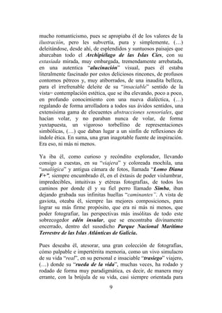 9
mucho romanticismo, pues se apropiaba él de los valores de la
ilustración, pero les subvertía, pura y simplemente, (…)
deleitándose, desde ahí, de esplendidos y suntuosos paisajes que
abarcaban todo el Archipiélago de las Islas Cíes, con su
extasiada mirada, muy embargada, tremendamente arrebatada,
en una autentica “alucinación” visual, pues él estaba
literalmente fascinado por estos deliciosos rincones, de profusos
contornos pétreos y, muy atiborrados, de una inaudita belleza,
para el irrefrenable deleite de su “insaciable” sentido de la
vista= contemplación estética, que se iba elevando, poco a poco,
en profundo conocimiento con una nueva dialéctica, (…)
regalando de forma arrolladora a todos sus ávidos sentidos, una
extensísima gama de elocuentes abstracciones sensoriales, que
hacían volar, y no paraban nunca de volar, de forma
yuxtapuesta, un vigoroso torbellino de representaciones
simbólicas, (…) que daban lugar a un sinfín de reflexiones de
índole ética. En suma, una gran inagotable fuente de inspiración.
Era eso, ni más ni menos.
Ya iba él, como curioso y recóndito explorador, llevando
consigo a cuestas, en su “viajera” y coloreada mochila, una
“analógica” y antigua cámara de fotos, llamada “Lomo Diana
F+”, siempre encumbrado él, en el éxtasis de poder vislumbrar,
impredecibles, intuitivas y etéreas fotografías, de todos los
caminos por donde él y su fiel perro llamado Simba, iban
dejando grabada sus infinitas huellas “caminantes”. A vista de
gaviota, oteaba él, siempre las mejores composiciones, para
lograr su más firme propósito, que era ni más ni menos, que
poder fotografiar, las perspectivas más insólitas de todo este
sobrecogedor edén insular, que se encontraba divinamente
encerrado, dentro del susodicho Parque Nacional Marítimo
Terrestre de las Islas Atlánticas de Galicia.
Pues deseaba él, atesorar, una gran colección de fotografías,
cómo palpable e impertérrita memoria, como un vivo simulacro
de su vida “real”, en su personal e insaciable “trasiego” viajero,
(…) donde su “rueda de la vida”, muchas veces, ha rodado y
rodado de forma muy paradigmática, es decir, de manera muy
errante, con la brújula de su vida, casi siempre orientada para
 