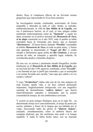 82
dentro, fluya el voluptuoso efluvio de un ferviente neuma
gregoriano que representaba la Nona hora canónica
Su investigadora mirada, continuaba, acariciando, de forma
imparable y abarcaba ya todo el valle, donde, se realzaba,
emblemáticamente, la villa de San Millán de la Cogolla, con
sus 4 pintorescos barrios, en el cual, el más antiguo estaba
nombrado tradicionalmente cómo de “Santurde” y según los
datos existentes en el archivo monacal del Monasterio de Yuso,
el de abajo construido en el año 1053, todo el pueblo se había
extendido hacía él, formando otro barrio, que se llamaría
“Barrionuevo”. El tercer barrio, llamado “Prestiño” circundaba
al esbelto Monasterio de Yuso, en toda su parte norte, / y barrio
más apartado se denominaba el “Lugar del Río” y estaba
situado a 2kilómetros aguas arriba del Río Cárdenas, y era por
encima de todo, un tranquilo y apacible lugar, rodeado, de
reverdecidos prados y húmedas choperas.
De esta vez, su curiosa y penetrante mirada fotográfica, incidía
totalmente en el Monasterio de San Millán de la Cogolla, que
en una bula del año 1199, apareció, nombrado, cómo “Coculla”,
y era llamada así por el perfil que ostentaba y que se asemejaba
a un monje llevando una cuculla, “una capa que cubría a la vez
cuerpo y cabeza”
Y cuyo “Scriptorium”, había sido uno de los más antiguos de
toda Europa, dando vida, a un foco cultural demasiado
importante, lingüísticamente enriquecido, con una magnifica
cantidad de deslumbrantes “códices latinos”, que fueron
maravillosamente copiados e iluminados, por la austera
comunidad de monjes, de este emblemático convento.
Y ocurrió un gran milagro filológico, pues en el siglo XI, , un
determinado monje tuvo conscientemente, el arrojo de poner por
escrito, palabras y frases de la lengua que era hablada por el
vulgo, trasvasando todas las glosas al “dialecto riojano”,
actuando, simultáneamente, cómo el embrión básico del
complejo dialectal, que iba conformar más tarde a la lengua
española. Y nadie lo había hecho antes, con un marcado
 