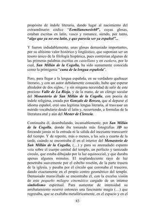 83
propósito de índole literaria, dando lugar al nacimiento del
extraordinario códice “Eemilianenesis60”, cuyas glosas,
estaban escritas en latín, vasco y romance, siendo, por tanto,
“algo que ya no era latín, y que parecía ser ya español”...
Y fueron indudablemente, unas glosas demasiado importantes,
por su altísimo valor histórico y lingüístico, que suponían ser un
tesoro único de la filología hispánica, pues contenían algunas de
las primeras palabras escritas en castellano y en euskera, por lo
cual, San Millán de la Cogolla, ha sido sumamente conocida
como la primigenia “cuna de la lengua española”.
Pero, para llegar a la lengua española, en su verdadero quehacer
literario, y con un autor debidamente conocido, hubo que esperar
alrededor de dos siglos, / y sin ninguna necesidad de salir de este
precioso Valle de La Rioja, y de la mano, de un clérigo secular
del Monasterio de San Millán de la Cogolla, con poesía de
índole religiosa, creada por Gonzalo de Berceo, que al depurar el
idioma español, creó una legitima lengua literaria, al trasvasar un
nutrido vocabulario desde el latín y, recurriendo, a formulas de la
literatura oral y aún del Mester de Clerecía.
Continuaba él, deambulando, incansablemente, por San Millán
de la Cogolla, donde iba tomando más fotografías 3D no
forzando jamás ni la entrada ni la salida del incesante transcurrir
del tiempo. Y de repente, más o menos, a las seis y cuarto de la
tarde, cuándo se encontraba él en el interior del Monasterio de
San Millán de la Cogolla, (…) y para su anonadado espanto
veía sobre el cuerpo central del templo, un perfecto y tamizado
circulo, que estaba dibujado por la luz equinoccial, y que duraba
apenas algunos minutos. El resplandeciente rayo de luz
penetraba suavemente por el esbelto rosetón, de la parte trasera
de la iglesia, y pasaba por el círculo que coronaba el trascoro,
dando exactamente en el propio centro geométrico del templo.
Demasiado maravillado se encontraba él, con la excelsa visión
de este pequeño milagro cinemático cargado de un intenso
simbolismo espiritual. Para aumentar de intensidad su
arrebatamiento ocurrió entonces una fascinante magia (…) que
regresaba, que se exaltaba metafóricamente, en el espacio y en el
 