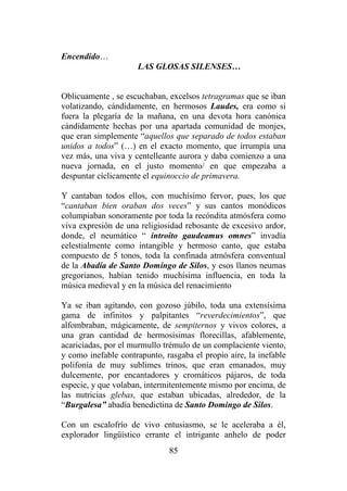 85
Encendido…
LAS GLOSAS SILENSES…
Oblicuamente , se escuchaban, excelsos tetragramas que se iban
volatizando, cándidamente, en hermosos Laudes, era como si
fuera la plegaría de la mañana, en una devota hora canónica
cándidamente hechas por una apartada comunidad de monjes,
que eran simplemente “aquellos que separado de todos estaban
unidos a todos” (…) en el exacto momento, que irrumpía una
vez más, una viva y centelleante aurora y daba comienzo a una
nueva jornada, en el justo momento/ en que empezaba a
despuntar cíclicamente el equinoccio de primavera.
Y cantaban todos ellos, con muchísimo fervor, pues, los que
“cantaban bien oraban dos veces” y sus cantos monódicos
columpiaban sonoramente por toda la recóndita atmósfera como
viva expresión de una religiosidad rebosante de excesivo ardor,
donde, el neumático “ introito gaudeamus omnes” invadía
celestialmente como intangible y hermoso canto, que estaba
compuesto de 5 tonos, toda la confinada atmósfera conventual
de la Abadía de Santo Domingo de Silos, y esos llanos neumas
gregorianos, habían tenido muchísima influencia, en toda la
música medieval y en la música del renacimiento
Ya se iban agitando, con gozoso júbilo, toda una extensísima
gama de infinitos y palpitantes “reverdecimientos”, que
alfombraban, mágicamente, de sempiternos y vivos colores, a
una gran cantidad de hermosísimas florecillas, afablemente,
acariciadas, por el murmullo trémulo de un complaciente viento,
y como inefable contrapunto, rasgaba el propio aire, la inefable
polifonía de muy sublimes trinos, que eran emanados, muy
dulcemente, por encantadores y cromáticos pájaros, de toda
especie, y que volaban, intermitentemente mismo por encima, de
las nutricias glebas, que estaban ubicadas, alrededor, de la
“Burgalesa” abadía benedictina de Santo Domingo de Silos.
Con un escalofrío de vivo entusiasmo, se le aceleraba a él,
explorador lingüístico errante el intrigante anhelo de poder
 