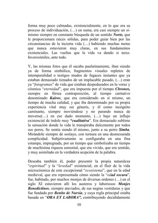 10
forma muy poco calmadas, existencialmente, en lo que era su
proceso de individuación, (…) en suma, era casi siempre un sí-
mismo siempre en constante búsqueda de un sentido Norte, que
le proporcionara raíces sólidas, para poder guiar bien por las
circunstancias de la incierta vida (…) habiendo muchas metas
que nunca estuvieron muy claras, en sus fundamentos
existenciales. Las vueltas que la vida va dando si nexo.
Inverosímiles, ante todo.
Y, las mismas fotos que él sacaba paulatinamente, iban siendo
ya de forma simbólica, fragmentos visuales repletos de
intemporalidad o testigos mudos de fugaces instantes que ya
estaban demasiado tiznados de un implacable pasado, (…) eran
ya “fotogramas” de vida que estaban despedazados en la voraz y
cósmica “eternidad”, que era impuesta por el tiempo Chronos,
siempre en férrea contraposición, al tiempo caritativo
denominado Kairos, que era considerado en sí mismo, un
tiempo de mucha calidad, y que iba determinado por su propia
experiencia vital muy sui géneris, y él como incógnito
caminante, siempre moviéndose y no parando nunca de
moverse(…) en ese dado momento, (…) bajo un influjo
existencial de índole muy “cualitativa”. Era demasiado sublime
la sensación donde la vida le transpiraba dulcemente por todos
sus poros. Se sentía siendo él mismo, junto a su perro Simba.
Mirándole siempre de soslayo, con ternura en una desmesurada
complicidad. Subjetivamente se configuraba en una fina
estampa, impregnada, por un tiempo que simbolizaba un tiempo
de muchísima riqueza sensorial, que era vivido, que era sentido,
y muy asimilado en la verdadera acepción de la palabra.
Deseaba también él, poder presentir la propia naturaleza
“espiritual” y la “levedad” existencial, en el fluir de la vida
microcósmica de este excepcional “ecosistema”, que en la edad
medieval, que era representada cómo siendo la “edad oscura”,
fue, habitado, por muchos monjes de diversas ordenes (…) en el
siglo XI estuvieron allí los austeros y laboriosos Monjes
Benedictinos, siempre ataviados, de sus negras vestiduras y que
fue fundada por Benito de Nursia, y cuya regla principal estaba
basada en “ORA ET LABORA”, contribuyendo decididamente
 