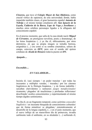93
Cisneros, que tuvo al Colegio Mayor de San Ildefonso, como
crucial vértice de sapiencia, de esta universidad; donde, había
impartido también clases, el gran humanista español Antonio de
Nebrija y al mismo tiempo estudiaron allí: San Ignacio de la
Loyola, Calderón de la Barca, Lope de Vega y Jovellanos y
muchos otros celebres personajes ligados a la alfaguara del
conocimiento español.
En el preciso momento, que salía de la casa donde nació Miguel
de Cervantes, un prestigioso novelista, poeta y dramaturgo, de
las letras hispánicas (…) ya iba él, oblicuamente, por otros
derroteros, en que su propia imagen se tornaba borrosa,
enigmática (…) era como si su sombra cinemática, saliera de
campo, estuviera en OFF, pero con el sonido del ajetreo
cotidiano de Alcalá de Henares todavía puesto en ON.
Apagado…
Encendido…
EN VALLADOLID…
Insistía él, /casi siempre / en poder transitar / por todas las
incesantes y múltiples veredas, / trazadas,/ por los cánones
lingüísticos de la filología hispánica, / y de forma indeleble /
surcaban clarividentes y suntuosos juegos metaficcionales/
ricamente,/ plagados/ de muchísimas y profundas reflexiones/
descifrando/ ocultos conocimientos y experimentando al mismo
tiempo álgidos sentimientos.
Ya iba él, en un fragmento temporal, como acérrimo conocedor
lingüístico / en incesante búsqueda de conocimientos culturales/
que de forma mimética/ se plegaban,/ sistemáticamente al
desarrollo de la lengua española, (…) en el justo momento, que
el suave influjo de un maravilloso día de primavera, invadía
sutilmente todo el ambiente, en su alrededor (…) sorbiendo él,
 
