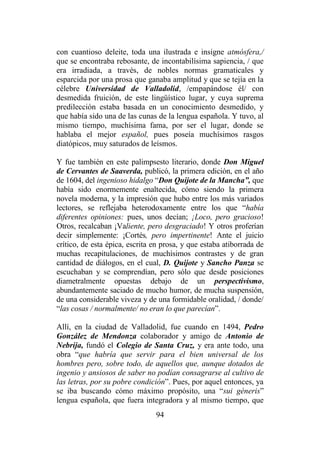 94
con cuantioso deleite, toda una ilustrada e insigne atmósfera,/
que se encontraba rebosante, de incontabilísima sapiencia, / que
era irradiada, a través, de nobles normas gramaticales y
esparcida por una prosa que ganaba amplitud y que se tejía en la
célebre Universidad de Valladolid, /empapándose él/ con
desmedida fruición, de este lingüístico lugar, y cuya suprema
predilección estaba basada en un conocimiento desmedido, y
que había sido una de las cunas de la lengua española. Y tuvo, al
mismo tiempo, muchísima fama, por ser el lugar, donde se
hablaba el mejor español, pues poseía muchísimos rasgos
diatópicos, muy saturados de leísmos.
Y fue también en este palimpsesto literario, donde Don Miguel
de Cervantes de Saaverda, publicó, la primera edición, en el año
de 1604, del ingenioso hidalgo “Don Quijote de la Mancha”, que
había sido enormemente enaltecida, cómo siendo la primera
novela moderna, y la impresión que hubo entre los más variados
lectores, se reflejaba heterodoxamente entre los que “había
diferentes opiniones: pues, unos decían; ¡Loco, pero gracioso!
Otros, recalcaban ¡Valiente, pero desgraciado! Y otros proferían
decir simplemente: ¡Cortés, pero impertinente! Ante el juicio
crítico, de esta épica, escrita en prosa, y que estaba atiborrada de
muchas recapitulaciones, de muchísimos contrastes y de gran
cantidad de diálogos, en el cual, D. Quijote y Sancho Panza se
escuchaban y se comprendían, pero sólo que desde posiciones
diametralmente opuestas debajo de un perspectivismo,
abundantemente saciado de mucho humor, de mucha suspensión,
de una considerable viveza y de una formidable oralidad, / donde/
“las cosas / normalmente/ no eran lo que parecían”.
Allí, en la ciudad de Valladolid, fue cuando en 1494, Pedro
González de Mendonza colaborador y amigo de Antonio de
Nebrija, fundó el Colegio de Santa Cruz, y era ante todo, una
obra “que habría que servir para el bien universal de los
hombres pero, sobre todo, de aquellos que, aunque dotados de
ingenio y ansiosos de saber no podían consagrarse al cultivo de
las letras, por su pobre condición”. Pues, por aquel entonces, ya
se iba buscando cómo máximo propósito, una “sui géneris”
lengua española, que fuera integradora y al mismo tiempo, que
 