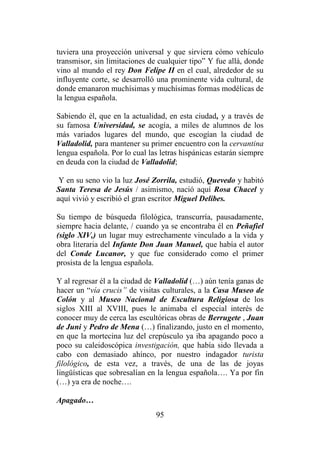 95
tuviera una proyección universal y que sirviera cómo vehículo
transmisor, sin limitaciones de cualquier tipo” Y fue allá, donde
vino al mundo el rey Don Felipe II en el cual, alrededor de su
influyente corte, se desarrolló una prominente vida cultural, de
donde emanaron muchísimas y muchísimas formas modélicas de
la lengua española.
Sabiendo él, que en la actualidad, en esta ciudad, y a través de
su famosa Universidad, se acogía, a miles de alumnos de los
más variados lugares del mundo, que escogían la ciudad de
Valladolid, para mantener su primer encuentro con la cervantina
lengua española. Por lo cual las letras hispánicas estarán siempre
en deuda con la ciudad de Valladolid;
Y en su seno vio la luz José Zorrila, estudió, Quevedo y habitó
Santa Teresa de Jesús / asimismo, nació aquí Rosa Chacel y
aquí vivió y escribió el gran escritor Miguel Delibes.
Su tiempo de búsqueda filológica, transcurría, pausadamente,
siempre hacia delante, / cuando ya se encontraba él en Peñafiel
(siglo XIV,) un lugar muy estrechamente vinculado a la vida y
obra literaria del Infante Don Juan Manuel, que había el autor
del Conde Lucanor, y que fue considerado como el primer
prosista de la lengua española.
Y al regresar él a la ciudad de Valladolid (…) aún tenía ganas de
hacer un “vía crucis” de visitas culturales, a la Casa Museo de
Colón y al Museo Nacional de Escultura Religiosa de los
siglos XIII al XVIII, pues le animaba el especial interés de
conocer muy de cerca las escultóricas obras de Berrugete , Juan
de Juni y Pedro de Mena (…) finalizando, justo en el momento,
en que la mortecina luz del crepúsculo ya iba apagando poco a
poco su caleidoscópica investigación, que había sido llevada a
cabo con demasiado ahínco, por nuestro indagador turista
filológico, de esta vez, a través, de una de las de joyas
lingüísticas que sobresalían en la lengua española…. Ya por fin
(…) ya era de noche….
Apagado…
 