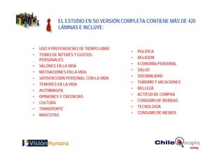 EL ESTUDIO EN SU VERSIÓN COMPLETA CONTIENE MÁS DE 420
             LÁMINAS E INCLUYE:


•   USO Y PREFERENCIAS DE TIEMPO LIBRE
                                         •   POLÍTICA
•   TEMAS DE INTERÉS Y GUSTOS
                                         •   RELIGIÓN
    PERSONALES
                                         •   ECONOMÍA PERSONAL
•   VALORES EN LA VIDA
                                         •   SALUD
•   MOTIVACIONES EN LA VIDA
                                         •   SOCIABILIDAD
•   SATISFACCIÓN PERSONAL CON LA VIDA
                                         •   TURISMO Y VACACIONES
•   TEMORES EN LA VIDA
                                         •   BELLEZA
•   AUTOIMAGEN
                                         •   ACTITUD DE COMPRA
•   OPINIONES Y CREENCIAS
                                         •   CONSUMO DE BEBIDAS
•   CULTURA
                                         •   TECNOLOGÍA
•   TRANSPORTE
                                         •   CONSUMO DE MEDIOS
•   MASCOTAS
 