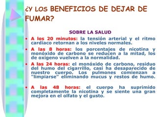 ¿Y LOS  BENEFICIOS DE DEJAR DE FUMAR? SOBRE LA SALUD A los 20 minutos:  la tensión arterial y el ritmo cardiaco retornan a los niveles normales. A las 8 horas:  los porcentajes de nicotina y monóxido de carbono se reducen a la mitad, los de oxígeno vuelven a la normalidad. A las 24 horas:  el monóxido de carbono, residuo del humo del cigarrillo, casi ha desaparecido de nuestro cuerpo. Los pulmones comienzan a "limpiarse" eliminando mucus y restos de humo.  A las 48 horas:   el cuerpo ha suprimido completamente la nicotina y se siente una gran mejora en el olfato y el gusto .  