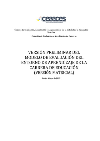 Consejo de Evaluación, Acreditación y Aseguramiento de la Calidad de la Educación
Superior
Comisión de Evaluación y Acreditación de Carreras
VERSIÓN PRELIMINAR DEL
MODELO DE EVALUACIÓN DEL
ENTORNO DE APRENDIZAJE DE LA
CARRERA DE EDUCACIÓN
(VERSIÓN MATRICIAL)
Quito, Marzo de 2015
 