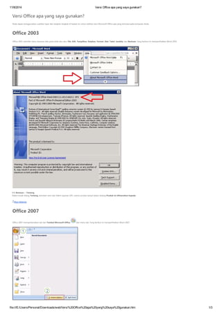 11/8/2014 Versi Office apa yang saya gunakan?
file:///E:/Users/Personal/Downloads/web/Versi%20Office%20apa%20yang%20saya%20gunakan.htm 1/3
Versi Office apa yang saya gunakan?
Anda dapat menggunakan cuplikan layar dan langkah-langkah di bawah ini untuk melihat versi Microsoft Office apa yang terinstal pada komputer Anda.
Office 2003
Office 2003 memiliki menu berbasis teks pada bilah abu-abu: File, Edit, Tampilkan, Sisipkan, Format, Alat, Tabel, Jendela, dan Bantuan. Yang berikut ini memperlihatkan Word 2003.
Klik Bantuan > Tentang.
Dalam kotak dialog Tentang, temukan versi dan Paket Layanan (SP). Lisensi produk tampil dalam bidang Produk ini dilisensikan kepada.
Atas Halaman
Office 2007
Office 2007 memperkenalkan tab dan Tombol Microsoft Office dan menu tab. Yang berikut ini memperlihatkan Word 2007.
 