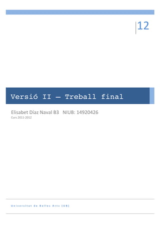 12	
  
               	
  
                                                                                 	
  




Versió II – Treball final

Elisabet	
  Díaz	
  Naval	
  B3	
  	
  	
  NIUB:	
  14920426	
  
Curs	
  2011-­‐2012	
  




U n i v e r s i t a t 	
   d e 	
   B e l l e s 	
   A r t s 	
   ( U B ) 	
  
 