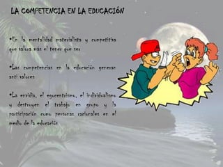 LA COMPETENCIA EN LA EDUCACIÓN


•En la mentalidad materialista y competitiva
que valora más el tener que ser

•Las competencias en la educación generan
anti valores

•La envidia, el egocentrismo, el individualismo
y destruyen el trabajo en grupo y la
participación como personas racionales en el
medio de la educación
 