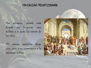 EDUCACIÓN PRIVATIZADORA




•La educación privada está
dirigida por burgueses para
moldear a su gusto las mentes de
los niños

•El sistema capitalista dirige
poco, poco a su conveniencia a la
educación publica
 