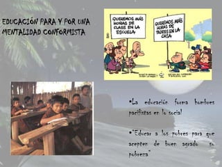 EDUCACIÓN PARA Y POR UNA
MENTALIDAD CONFORMISTA




                           •La educación forma hombres
                           pacifistas en lo social

                           •“Educar a los pobres para que
                           acepten de buen agrado su
                           pobreza”
 