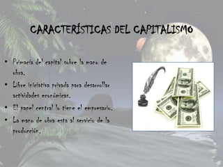 CARACTERÍSTICAS DEL CAPITALISMO

• Primacía del capital sobre la mano de
  obra.
• Libre iniciativa privada para desarrollar
  actividades económicas.
• El papel central lo tiene el empresario.
• La mano de obra esta al servicio de la
  producción.
 