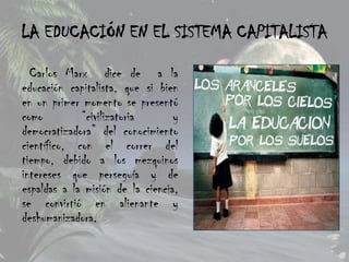LA EDUCACIÓN EN EL SISTEMA CAPITALISTA

  Carlos Marx dice de a la
educación capitalista, que si bien
en un primer momento se presentó
como         “civilizatoria       y
democratizadora” del conocimiento
científico, con el correr del
tiempo, debido a los mezquinos
intereses que perseguía y de
espaldas a la misión de la ciencia,
se convirtió en alienante y
deshumanizadora.
 