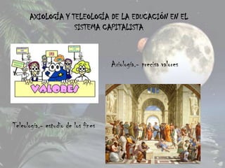 AXIOLOGÍA Y TELEOLOGÍA DE LA EDUCACIÓN EN EL
                   SISTEMA CAPITALISTA



                                    Axiología.- precisa valores




Teleología.- estudio de los fines
 