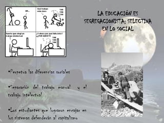 LA EDUCACIÓN ES
                                       SEGREGACIONISTA; SELECTIVA
                                              EN LO SOCIAL




•Perpetua las diferencias sociales

•Separación del trabajo manual       y el
trabajo intelectual

•Los estudiantes que lograron encajar en
los sistemas defenderán al capitalismo
 