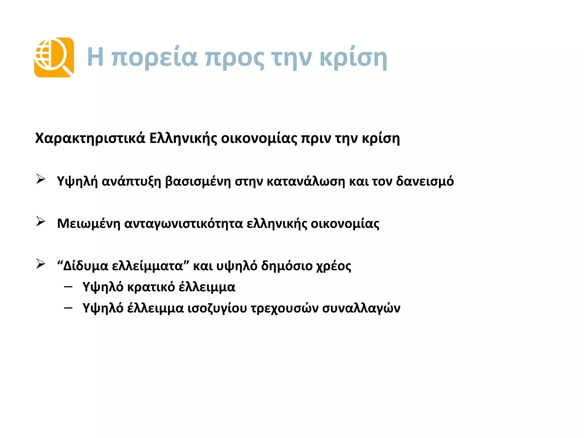 Η πορεία προς την κρίση
Χαρακτηριστικά Ελληνικής οικονομίας πριν από την κρίση
 Υψηλή ανάπτυξη βασισμένη στην κατανάλωση και τον δανεισμό
 Μειωμένη ανταγωνιστικότητα της ελληνικής οικονομίας
 “Δίδυμα ελλείμματα” και υψηλό δημόσιο χρέος
– Υψηλό κρατικό έλλειμμα
– Υψηλό έλλειμμα ισοζυγίου τρεχουσών συναλλαγών
 