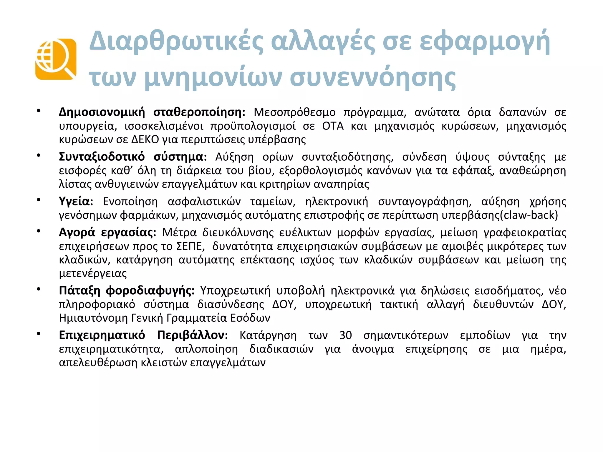 Διαρθρωτικές αλλαγές σε εφαρμογή
των μνημονίων συνεννόησης
• Δημοσιονομική σταθεροποίηση: Μεσοπρόθεσμο πρόγραμμα, ανώτατα όρια δαπανών σε
υπουργεία, ισοσκελισμένοι προϋπολογισμοί σε ΟΤΑ και μηχανισμός κυρώσεων, μηχανισμός
κυρώσεων σε ΔΕΚΟ για περιπτώσεις υπέρβασης.
• Συνταξιοδοτικό σύστημα: Αύξηση ορίων συνταξιοδότησης, σύνδεση ύψους σύνταξης με δια
βίου εισφορές, εξορθολογισμός κανόνων για τα εφάπαξ, αναθεώρηση λίστας ανθυγιεινών
επαγγελμάτων και κριτηρίων αναπηρίας.
• Υγεία: Ενοποίηση ασφαλιστικών ταμείων, ηλεκτρονική συνταγογράφηση, αύξηση χρήσης
γενόσημων φαρμάκων, μηχανισμός αυτόματης επιστροφής σε περίπτωση υπερβάσης (claw-back).
• Αγορά εργασίας: Μέτρα διευκόλυνσης ευέλικτων μορφών εργασίας, μείωση γραφειοκρατίας
επιχειρήσεων προς το ΣΕΠΕ, δυνατότητα επιχειρησιακών συμβάσεων με αμοιβές μικρότερες των
κλαδικών, κατάργηση αυτόματης επέκτασης ισχύος των κλαδικών συμβάσεων και μείωση της
μετενέργειας.
• Πάταξη φοροδιαφυγής: Υποχρεωτική ηλεκτρονική υποβολή για δηλώσεις εισοδήματος, νέο
πληροφοριακό σύστημα διασύνδεσης ΔΟΥ, υποχρεωτική τακτική αλλαγή διευθυντών ΔΟΥ,
Ημιαυτόνομη Γενική Γραμματεία Εσόδων.
• Επιχειρηματικό Περιβάλλον: Κατάργηση των 30 σημαντικότερων εμποδίων για την
επιχειρηματικότητα, απλοποίηση διαδικασιών για άνοιγμα επιχείρησης σε μία (1) ημέρα,
απελευθέρωση κλειστών επαγγελμάτων (κατάργηση των περιορισμών στα 27 σημαντικότερα
επαγγέλματα σε ποσοστό 74%).
• Μεταρρυθμίσεις στη Δημόσια Διοίκηση: μείωση αριθμού δημόσιων υπαλλήλων από 950.000 το
2009 σε λιγότερο από 750.000 το 2012 ενώ αναμένεται να μειωθούν περαιτέρω κατά 90.000
(13%) έως το 2016. Εισαγωγή ενιαίου μισθολογίου, νέα οργανογράμματα για όλο το δημόσιο,
αξιολόγηση υπαλλήλων, κινητικότητα υπαλλήλων και υποχρεωτικές αποχωρήσεις, υιοθέτηση
ηλεκτρονικών μεθόδων.
 