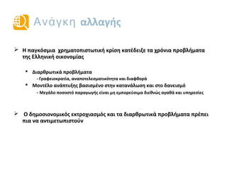 Ανάγκη αλλαγής
 Η παγκόσμια χρηματοπιστωτική κρίση κατέδειξε τα χρόνια προβλήματα
της ελληνικής οικονομίας
 Διαρθρωτικά προβλήματα
- Γραφειοκρατία, αναποτελεσματικότητα και διαφθορά
 Αναπτυξιακό μοντέλο βασισμένο στην κατανάλωση και τον δανεισμό
- Μεγάλο ποσοστό της παραγωγής αποτελείται από διεθνώς μη-εμπορεύσιμα αγαθά
και υπηρεσίες
 Ο δημοσιονομικός εκτροχιασμός και τα διαρθρωτικά προβλήματα πρέπει
πια να αντιμετωπιστούν
 