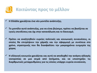 Το δημόσιο χρέος μειώνεται
 Το δημόσιο χρέος της Ελλάδας θα αρχίσει να μειώνεται ως ποσοστό του ΑΕΠ από το 2014,
σύμφωνα με τις επίσημες προβλέψεις
Το ελληνικό δημόσιο χρέος έχει μοναδικά χαρακτηριστικά: Μακρά μέση λήξη(17 έτη), χαμηλό
μέσο επιτόκιο (2%), 65%του χρέους της κεντρικής κυβέρνησης είναι στα χέρια των Ευρωπαίων
εταίρων
Πηγή: IMF, Staff report 5/2014
%ΑΕΠ
* Επίσημες προβλέψεις προγράμματος
129
148
170
157
175 174 171
161
152
145
135
0
20
40
60
80
100
120
140
160
180
200
2009 2010 2011 2012 2013 2014* 2015* 2016* 2017* 2018* 2020*
Δημόσιο Χρέος (% ΑΕΠ)
 