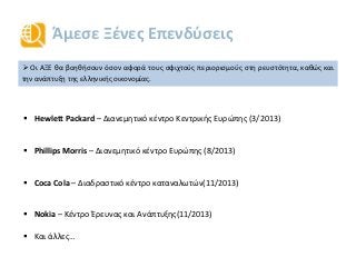 Άμεσε Ξένες Επενδύσεις
 Οι ΑΞΕ θα βοηθήσουν όσον αφορά τους σφιχτούς περιορισμούς στη ρευστότητα, καθώς και
την ανάπτυξη της ελληνικής οικονομίας.
 Hewlett Packard – Διανεμητικό κέντρο Κεντρικής Ευρώπης (3/2013)
 Phillips Morris – Διανεμητικό κέντρο Ευρώπης (8/2013)
 Coca Cola – Διαδραστικό κέντρο καταναλωτών(11/2013)
 Nokia – Κέντρο Έρευνας και Ανάπτυξης(11/2013)
 Και άλλες…
 