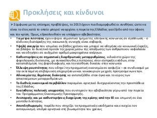Προκλήσεις και κίνδυνοι
• Τα μέτρα λιτότητας έχουν φέρει σημαντικό τμήμα της ελληνικής κοινωνίας σε εξαθλίωση - ο
κίνδυνος διατάραξης της κοινωνικής συνοχής είναι σοβαρός.
• Υψηλή ανεργία που επιμένει σε βάθος χρόνου και μπορεί να οδηγήσει σε κοινωνική έκρηξη,
να βλάψει το δυνητικό προϊόν της χώρας μέσω της απαξίωσης των ανθρώπινου κεφαλαίου
και να οδηγήσει σε αυξημένο αριθμό μακροχρόνια ανέργων.
• Καθυστερήσεις σε σημαντικές διαρθρωτικές μεταρρυθμίσεις, ειδικά στο χώρο της
φορολογικής διοίκησης, με συνακόλουθες επιπτώσεις στην είσπραξη εσόδων, στην
καταπολέμηση της φοροδιαφυγής και την αίσθηση δικαίου στην κοινωνία
• Έλλειψη ρευστότητας που οδηγεί την πραγματική οικονομία σε ασφυξία – σε συνδυασμό με
την εκτεταμένη επιβάρυνση επιχειρήσεων και νοικοκυριών με χρέη προηγούμενων ετών.
• Αδυναμία της δημόσιας διοίκησης να αντεπεξέλθει στον όγκο και το εύρος των
απαιτούμενων μεταρρυθμίσεων.
• Το διεθνές οικονομικό περιβάλλον παραμένει αρνητικό δυσχεραίνοντας την προσπάθεια
της Ελλάδας.
• Ευαίσθητες πολιτικές ισορροπίες που συντηρούν την αβεβαιότητα γύρω από την πορεία
του Προγράμματος Οικονομικής Προσαρμογής.
• Ανεπαρκής και με καθυστερήσεις διαχείριση της κρίσης από την ΕΕ και επιμονή σε ένα
μοντέλο λιτότητας.
• Αποπληθωρισμός: παρόλο που στηρίζει τα πραγματικά εισοδήματα και ενισχύει τον
ανταγωνισμό, επιδρά αρνητικά στη βιωσιμότητα του χρέους
 Σύμφωνα με τις επίσημες προβλέψεις, το 2013 έχουν πια διαμορφωθεί οι συνθήκες ώστε να
είναι το έτος κατά το οποίο μπορεί να αρχίσει η πορεία της Ελλάδας για έξοδο από την ύφεση
και την κρίση. Όμως, εξακολουθούν να υπάρχουν αβεβαιότητες
 