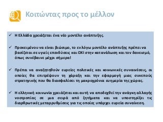 Κοιτώντας προς το μέλλον
 Η Ελλάδα χρειάζεται ένα νέο μοντέλο ανάπτυξης.
 Προκειμένου να είναι βιώσιμο, το εν λόγω μοντέλο ανάπτυξης πρέπει να
βασίζεται σε υγιείς επενδύσεις και ΟΧΙ στην κατανάλωση και τον δανεισμό,
όπως συνέβαινε μέχρι σήμερα!
 Πρέπει να αναζητηθούν ευρείες πολιτικές και κοινωνικές συναινέσεις, οι
οποίες θα επιτρέψουν τη χάραξη και την εφαρμογή μιας συνεπούς
στρατηγικής που θα διασφαλίσει τη μακροχρόνια ευημερία της χώρας.
 Η ελληνική κοινωνία χρειάζεται και αυτή να αποδεχθεί την ανάγκη αλλαγής
νοοτροπίας σε μια σειρά από ζητήματα και να υποστηρίξει τις
διαρθρωτικές μεταρρυθμίσεις για τις οποίες υπάρχει ευρεία συναίνεση.
 